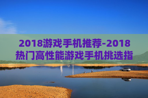 2018游戏手机推荐-2018热门高性能游戏手机挑选指南 2018游戏手机推荐-2018热门高性能游戏手机挑选指南