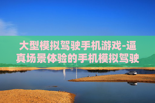 大型模拟驾驶手机游戏-逼真场景体验的手机模拟驾驶大作