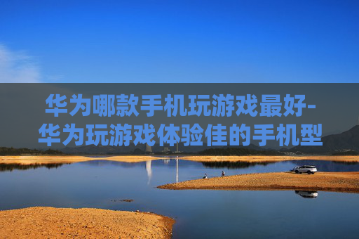 华为哪款手机玩游戏最好-华为玩游戏体验佳的手机型号推荐