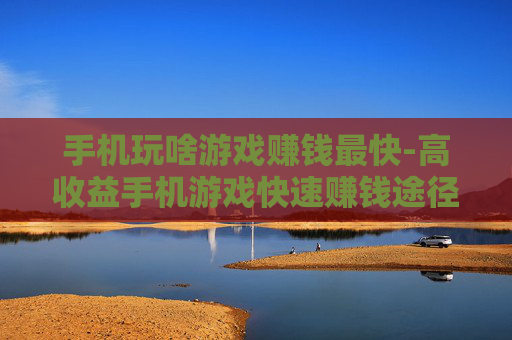 手机玩啥游戏赚钱最快-高收益手机游戏快速赚钱途径揭秘 手机玩啥游戏赚钱最快-高收益手机游戏快速赚钱途径揭秘