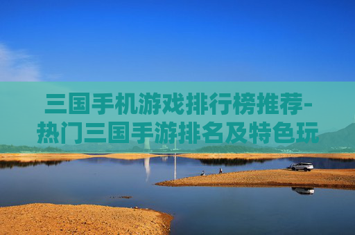 三国手机游戏排行榜推荐-热门三国手游排名及特色玩法全揭秘