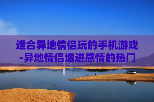 适合异地情侣玩的手机游戏-异地情侣增进感情的热门手机游戏推荐 适合异地情侣玩的手机游戏-异地情侣增进感情的热门手机游戏推荐
