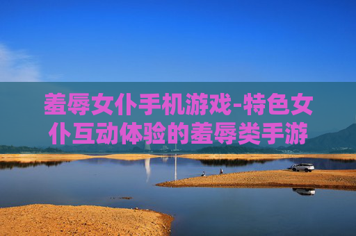 羞辱女仆手机游戏-特色女仆互动体验的羞辱类手游 羞辱女仆手机游戏-特色女仆互动体验的羞辱类手游