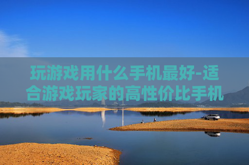玩游戏用什么手机最好-适合游戏玩家的高性价比手机推荐 玩游戏用什么手机最好-适合游戏玩家的高性价比手机推荐