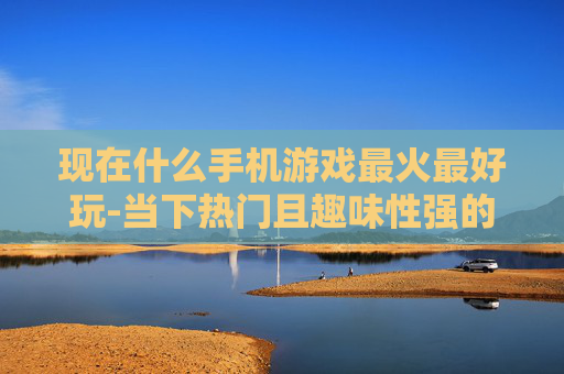 现在什么手机游戏最火最好玩-当下热门且趣味性强的手机游戏推荐 现在什么手机游戏最火最好玩-当下热门且趣味性强的手机游戏推荐