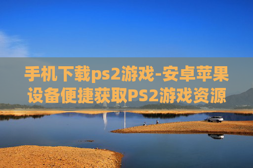 手机下载ps2游戏-安卓苹果设备便捷获取PS2游戏资源