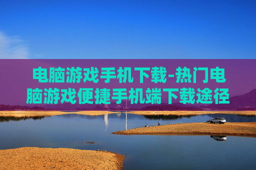 电脑游戏手机下载-热门电脑游戏便捷手机端下载途径 电脑游戏手机下载-热门电脑游戏便捷手机端下载途径