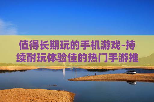 值得长期玩的手机游戏-持续耐玩体验佳的热门手游推荐 值得长期玩的手机游戏-持续耐玩体验佳的热门手游推荐
