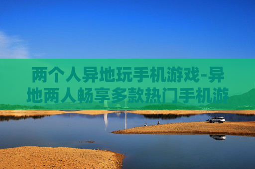 两个人异地玩手机游戏-异地两人畅享多款热门手机游戏乐趣