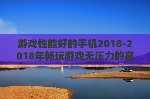 游戏性能好的手机2018-2018年畅玩游戏无压力的高配置手机 游戏性能好的手机2018-2018年畅玩游戏无压力的高配置手机