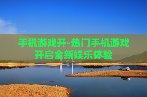 手机游戏开-热门手机游戏开启全新娱乐体验