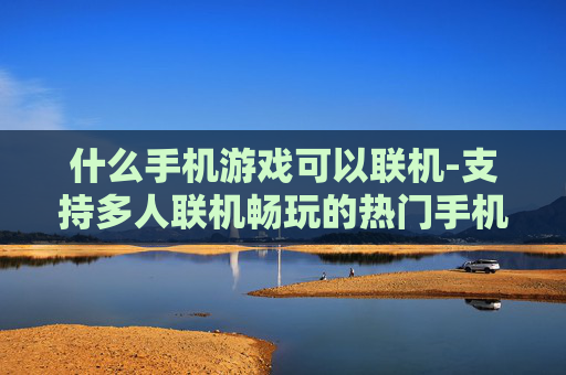 什么手机游戏可以联机-支持多人联机畅玩的热门手机游戏推荐