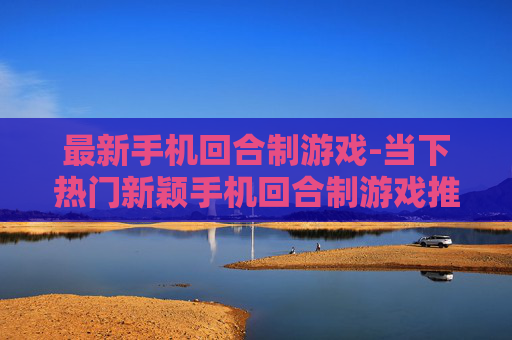 最新手机回合制游戏-当下热门新颖手机回合制游戏推荐