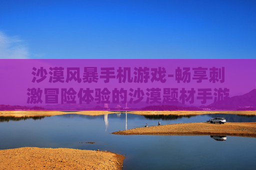 沙漠风暴手机游戏-畅享刺激冒险体验的沙漠题材手游