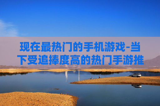 现在最热门的手机游戏-当下受追捧度高的热门手游推荐 现在最热门的手机游戏-当下受追捧度高的热门手游推荐