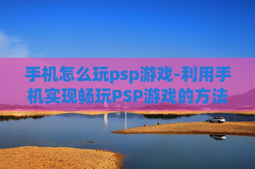 手机怎么玩psp游戏-利用手机实现畅玩PSP游戏的方法 手机怎么玩psp游戏-利用手机实现畅玩PSP游戏的方法