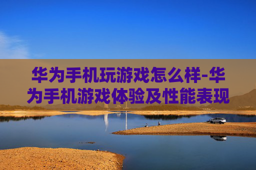 华为手机玩游戏怎么样-华为手机游戏体验及性能表现分析 华为手机玩游戏怎么样-华为手机游戏体验及性能表现分析