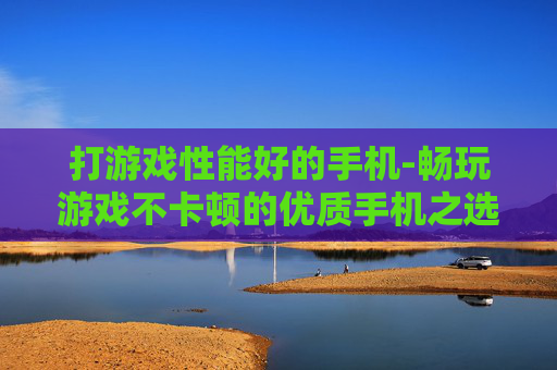 打游戏性能好的手机-畅玩游戏不卡顿的优质手机之选 打游戏性能好的手机-畅玩游戏不卡顿的优质手机之选