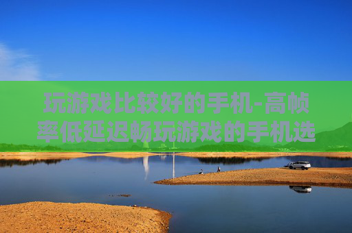 玩游戏比较好的手机-高帧率低延迟畅玩游戏的手机选择 玩游戏比较好的手机-高帧率低延迟畅玩游戏的手机选择