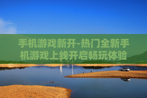手机游戏新开-热门全新手机游戏上线开启畅玩体验