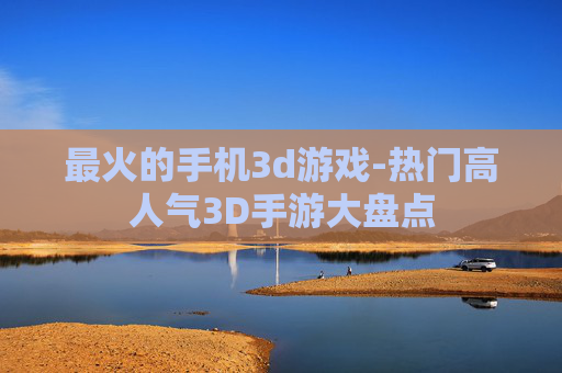 最火的手机3d游戏-热门高人气3D手游大盘点 最火的手机3d游戏-热门高人气3D手游大盘点