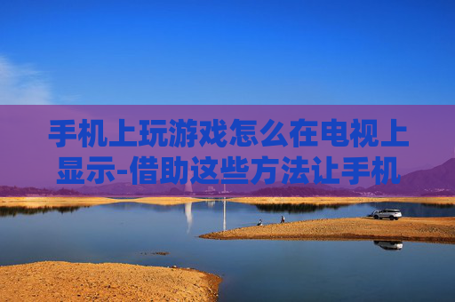 手机上玩游戏怎么在电视上显示-借助这些方法让手机游戏画面投屏电视