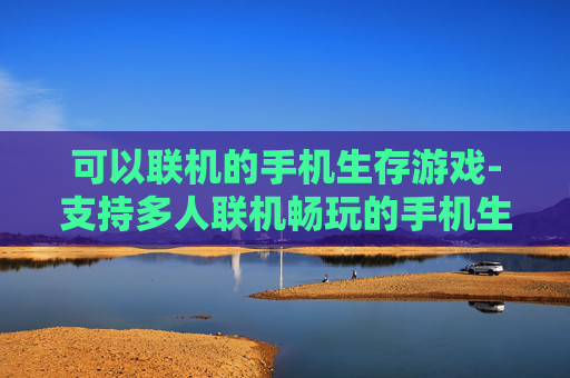 可以联机的手机生存游戏-支持多人联机畅玩的手机生存佳作 可以联机的手机生存游戏-支持多人联机畅玩的手机生存佳作