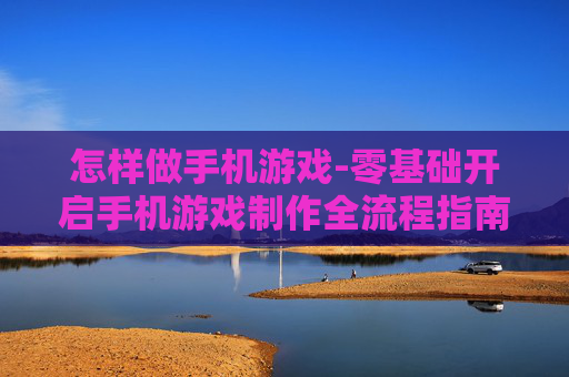 怎样做手机游戏-零基础开启手机游戏制作全流程指南 怎样做手机游戏-零基础开启手机游戏制作全流程指南