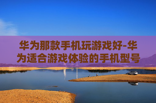 华为那款手机玩游戏好-华为适合游戏体验的手机型号推荐 华为那款手机玩游戏好-华为适合游戏体验的手机型号推荐
