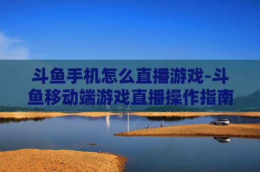 斗鱼手机怎么直播游戏-斗鱼移动端游戏直播操作指南 斗鱼手机怎么直播游戏-斗鱼移动端游戏直播操作指南