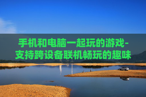 手机和电脑一起玩的游戏-支持跨设备联机畅玩的趣味游戏 手机和电脑一起玩的游戏-支持跨设备联机畅玩的趣味游戏