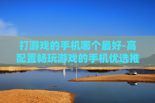 打游戏的手机哪个最好-高配置畅玩游戏的手机优选推荐