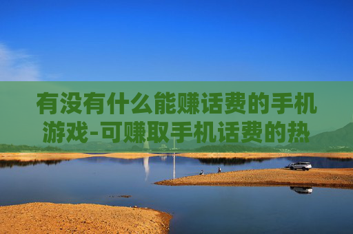 有没有什么能赚话费的手机游戏-可赚取手机话费的热门游戏大盘点