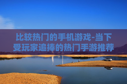 比较热门的手机游戏-当下受玩家追捧的热门手游推荐 比较热门的手机游戏-当下受玩家追捧的热门手游推荐