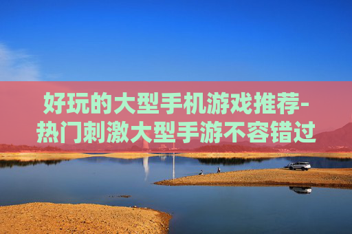 好玩的大型手机游戏推荐-热门刺激大型手游不容错过佳作盘点 好玩的大型手机游戏推荐-热门刺激大型手游不容错过佳作盘点