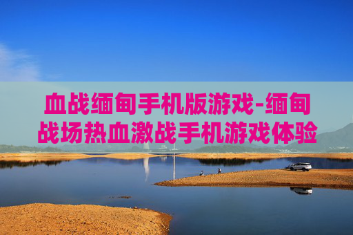 血战缅甸手机版游戏-缅甸战场热血激战手机游戏体验 血战缅甸手机版游戏-缅甸战场热血激战手机游戏体验