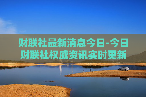 财联社最新消息今日-今日财联社权威资讯实时更新