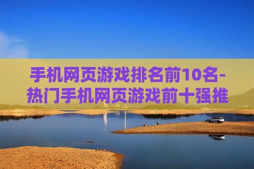 手机网页游戏排名前10名-热门手机网页游戏前十强推荐 手机网页游戏排名前10名-热门手机网页游戏前十强推荐