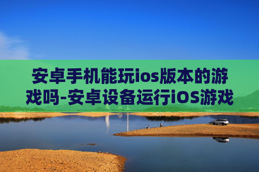 安卓手机能玩ios版本的游戏吗-安卓设备运行iOS游戏的可能性探究