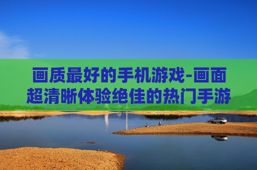 画质最好的手机游戏-画面超清晰体验绝佳的热门手游 画质最好的手机游戏-画面超清晰体验绝佳的热门手游