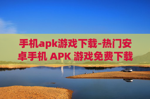 手机apk游戏下载-热门安卓手机 APK 游戏免费下载途径