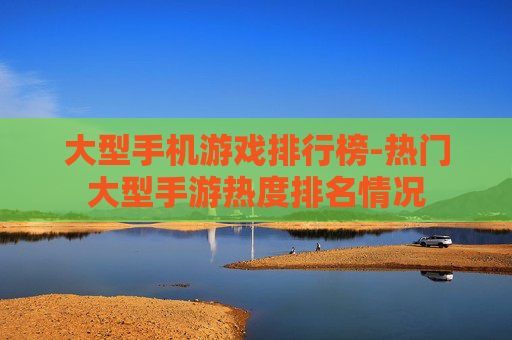 大型手机游戏排行榜-热门大型手游热度排名情况
