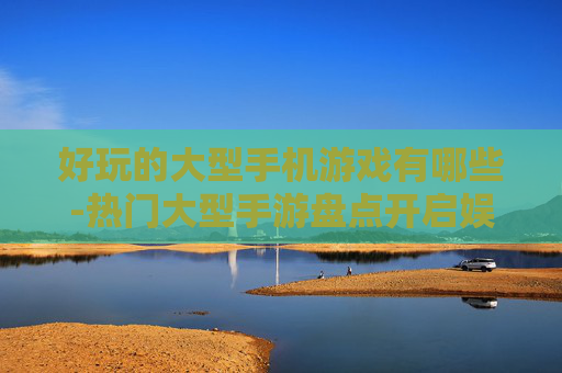 好玩的大型手机游戏有哪些-热门大型手游盘点开启娱乐新体验