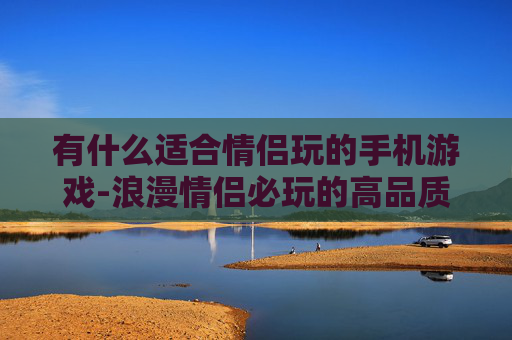 有什么适合情侣玩的手机游戏-浪漫情侣必玩的高品质手机游戏推荐