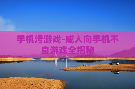 手机污游戏-成人向手机不良游戏全揭秘 手机污游戏-成人向手机不良游戏全揭秘