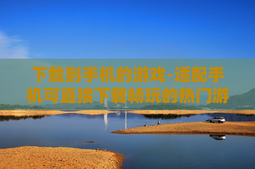 下载到手机的游戏-适配手机可直接下载畅玩的热门游戏 下载到手机的游戏-适配手机可直接下载畅玩的热门游戏