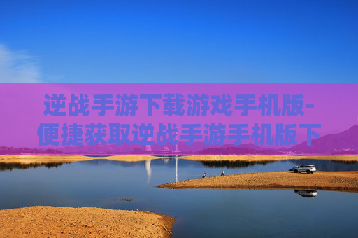 逆战手游下载游戏手机版-便捷获取逆战手游手机版下载途径