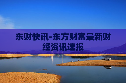 东财快讯-东方财富最新财经资讯速报