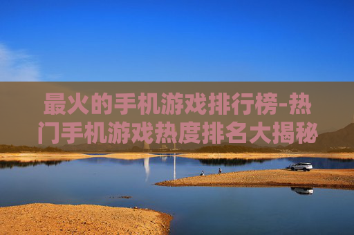 最火的手机游戏排行榜-热门手机游戏热度排名大揭秘 最火的手机游戏排行榜-热门手机游戏热度排名大揭秘