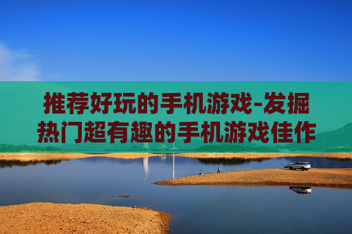 推荐好玩的手机游戏-发掘热门超有趣的手机游戏佳作 推荐好玩的手机游戏-发掘热门超有趣的手机游戏佳作